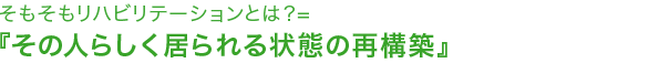 そもそもリハビリテーションとは？＝『その人らしく居られる状態の再構築』